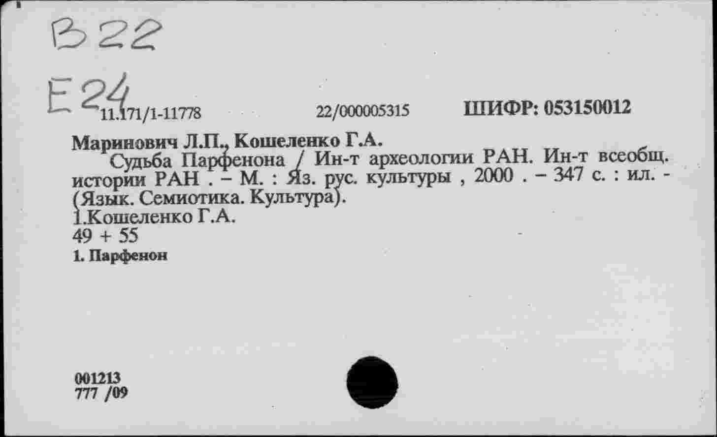 ﻿ШИФР: 053150012
11.171/1-11778	22/000005315
Маринович Л Л- Кошеленко Г. А.
Судьба Парфенона / Ин-т археологии РАН. Ин-т всеобщ, истории РАН . - М. : Яз. рус. культуры , 2000 . - 347 с. : ил. -(Язык. Семиотика. Культура).
(Язык. Семиотика 1.Кошеленко Г.А.
49 + 55
1. Парфенон
001213
777 /09